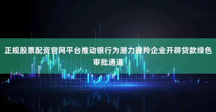 正规股票配资官网平台推动银行为潜力瞪羚企业开辟贷款绿色审批通道