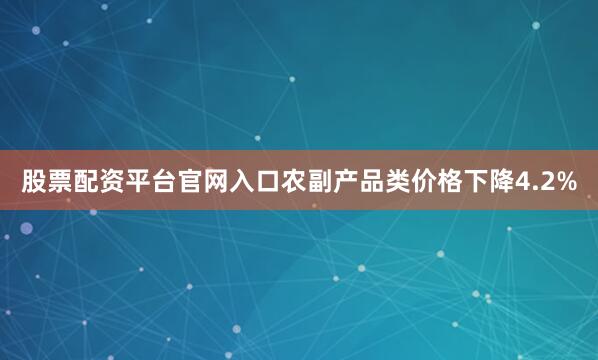 股票配资平台官网入口农副产品类价格下降4.2%