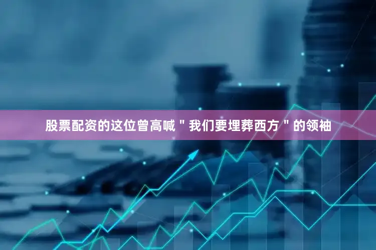 股票配资的这位曾高喊＂我们要埋葬西方＂的领袖