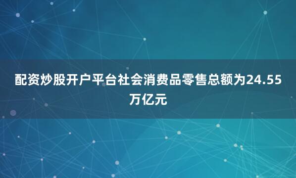 配资炒股开户平台社会消费品零售总额为24.55万亿元